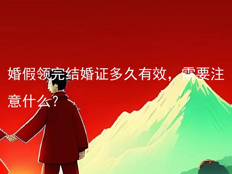 婚假领完结婚证多久有效，需要注意什么？ 结婚后多久需要领取结婚证？需要注意什么？