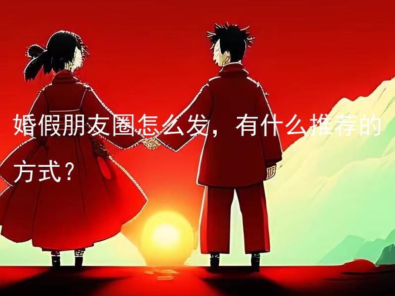 婚假朋友圈怎么发，有什么推荐的方式？ 婚假朋友圈怎么发，有什么推荐的内容和注意事项？