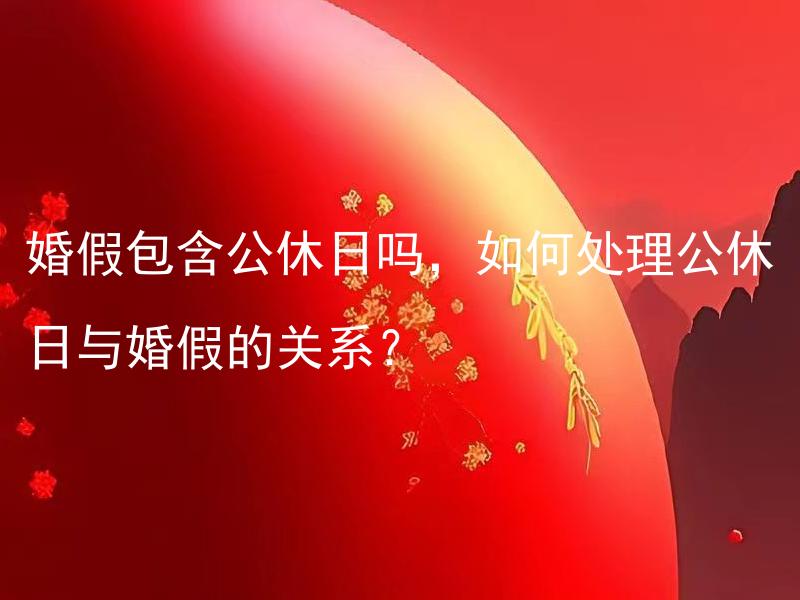 婚假包含公休日吗，如何处理公休日与婚假的关系？ 婚假包含公休日吗，如何处理公休日与婚假的关系？在婚假中如何安排和利用公休日？