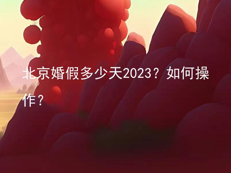 北京婚假多少天2023？如何操作？ 如何计算2023年北京的婚假天数？