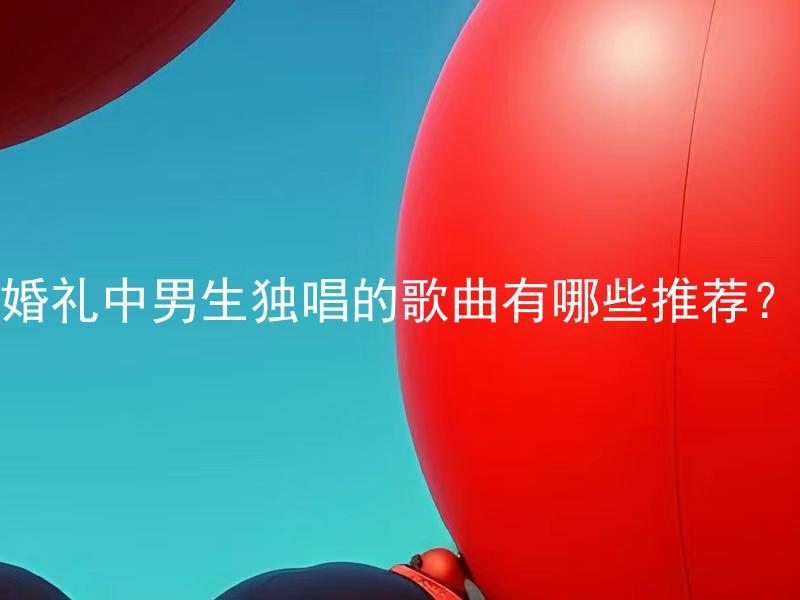 婚礼中男生独唱的歌曲有哪些推荐？ 婚礼中男生独唱的歌曲以哪些类型为主？