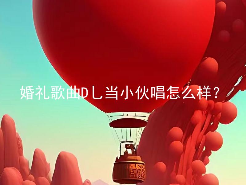 婚礼歌曲D乚当小伙唱怎么样？ 新娘可以让新郎在婚礼上唱的婚礼歌曲D乚是否合适？