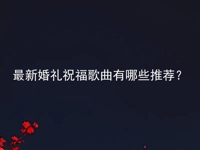最新婚礼祝福歌曲有哪些推荐？