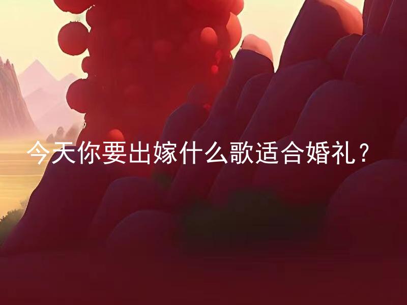 今天你要出嫁什么歌适合婚礼？ 在你婚宴中，你打算播放什么类型的音乐？