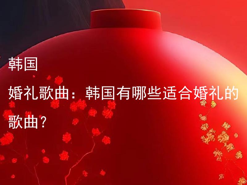 韩国 婚礼歌曲：韩国有哪些适合婚礼的歌曲？ 婚礼筹备：如何安排一个完美的婚礼庆典？