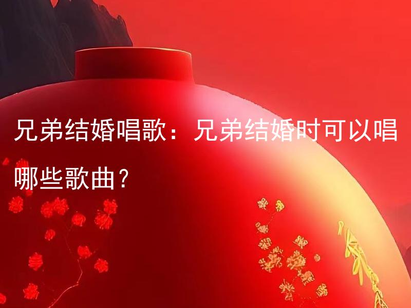 兄弟结婚唱歌：兄弟结婚时可以唱哪些歌曲？ 兄弟结婚唱歌：如何选择适合兄弟结婚时的歌曲？
