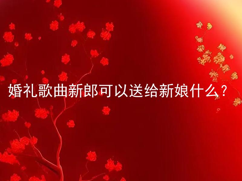 婚礼歌曲新郎可以送给新娘什么？ 婚礼歌曲新郎可以送给新娘什么，让婚礼更加浪漫难忘？