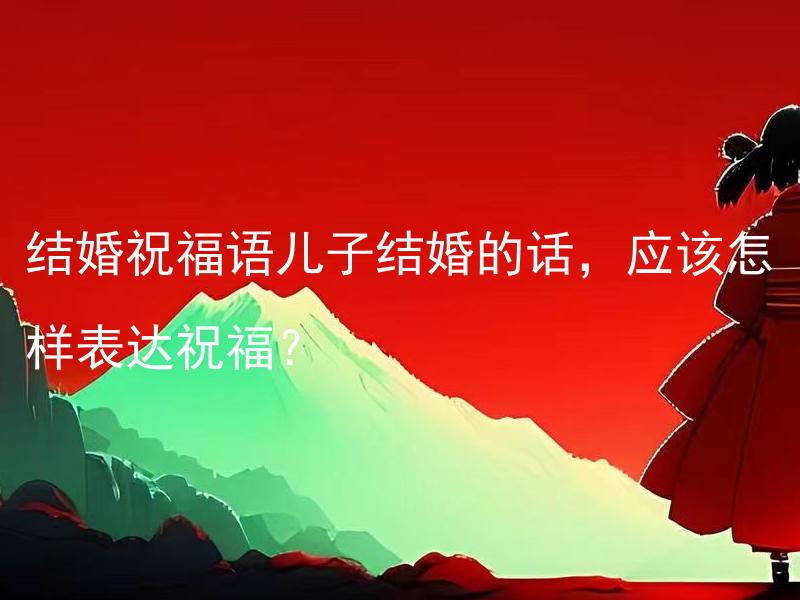 结婚祝福语儿子结婚的话，应该怎样表达祝福？ 望子成婚，如何表达最真挚的婚后祝福？