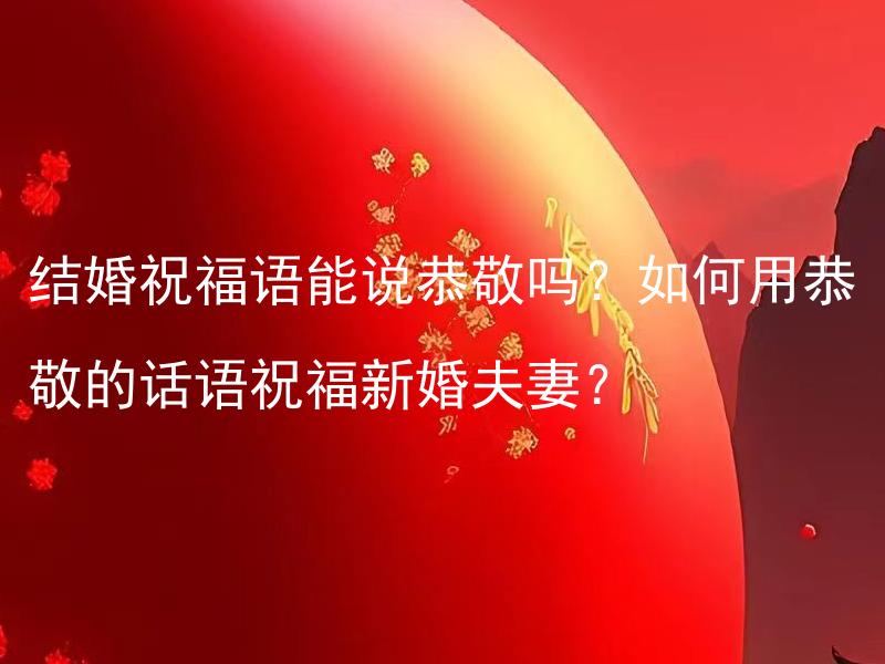 结婚祝福语能说恭敬吗？如何用恭敬的话语祝福新婚夫妻？ 结婚祝福语可以是恭敬的吗？如果是，如何用恭敬的话语给新婚夫妻祝福？