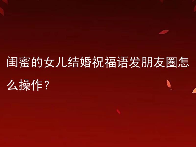 闺蜜的女儿结婚祝福语发朋友圈怎么操作？ 如何在朋友圈发闺蜜女儿结婚的祝福语并引起好友的关注？