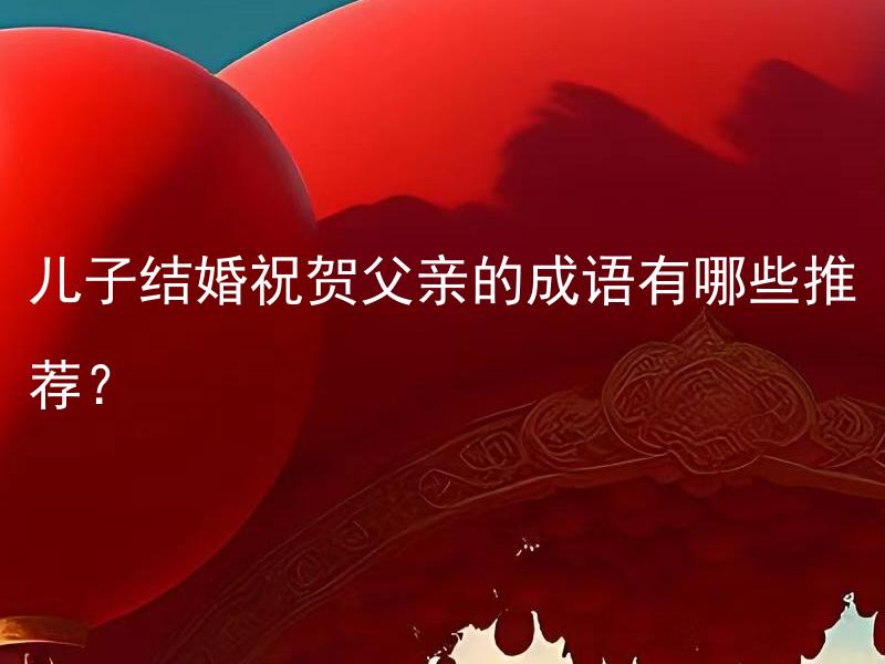 儿子结婚祝贺父亲的成语有哪些推荐？ 父亲儿子结婚时可以送哪些有寓意的礼物？