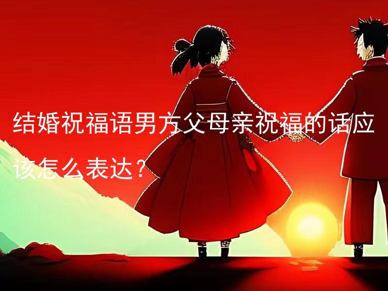 结婚祝福语男方父母亲祝福的话应该怎么表达？ 在给男方父母亲送结婚祝福时，应该怎样表达祝福的话语？