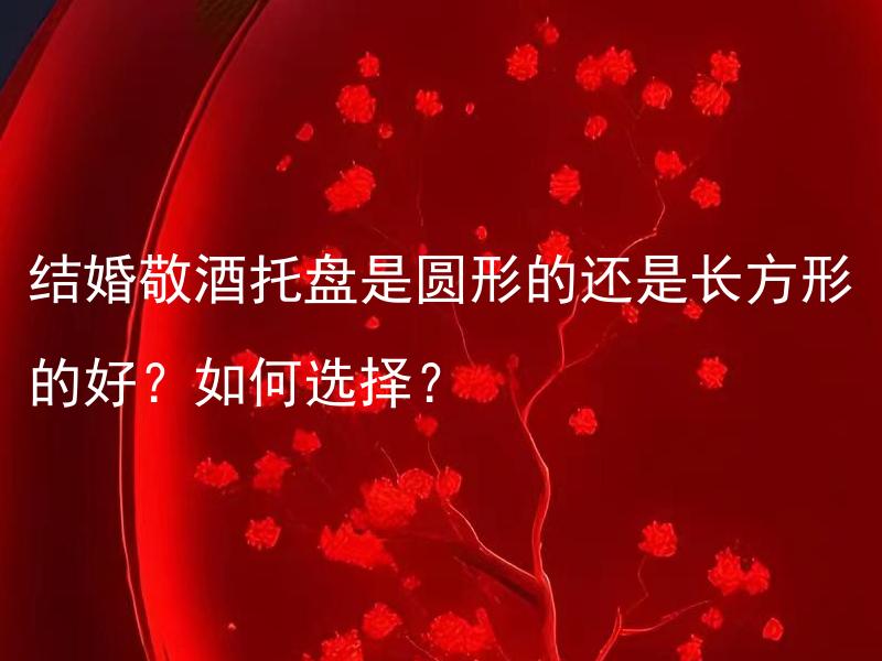 结婚敬酒托盘是圆形的还是长方形的好？如何选择？ 结婚敬酒托盘是圆形的还是长方形的好？如何选择最适合的形状？