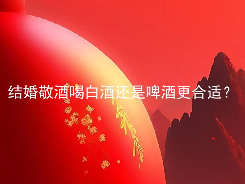 结婚敬酒喝白酒还是啤酒更合适？