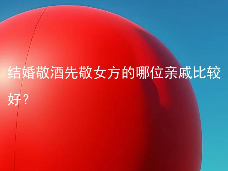 结婚敬酒先敬女方的哪位亲戚比较好？ 在结婚敬酒时，先敬女方的哪位亲戚更合适？