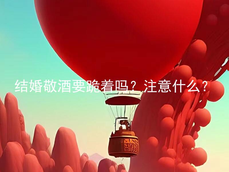 结婚敬酒要跪着吗？注意什么？ 结婚敬酒要跪着吗？有哪些因素要考虑？