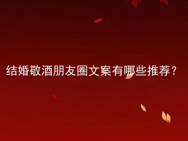 结婚敬酒朋友圈文案有哪些推荐？ 结婚敬酒朋友圈文案该如何展示个性特色？