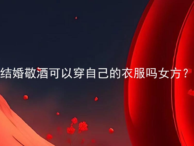 结婚敬酒可以穿自己的衣服吗女方？ 女方结婚敬酒可以穿自己的衣服吗？应该注意哪些细节？
