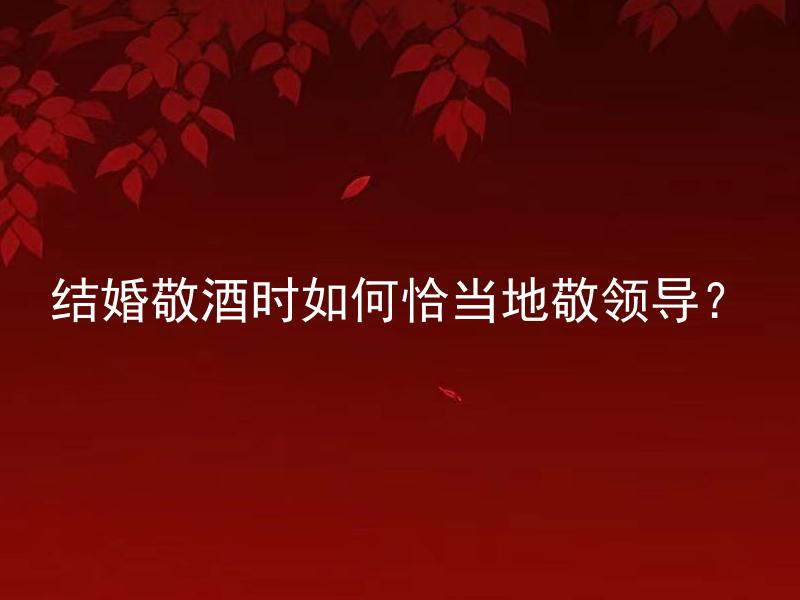 结婚敬酒时如何恰当地敬领导？
