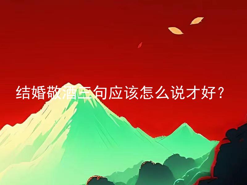 结婚敬酒三句应该怎么说才好？ 结婚敬酒三句经验丰富的专家建议如何敬酒才准确恰当？