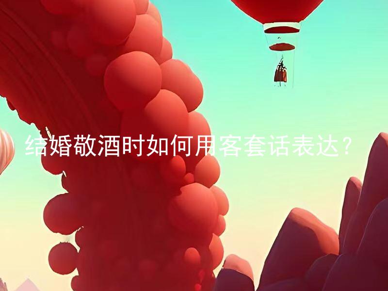 结婚敬酒时如何用客套话表达？ 结婚敬酒时如何用客套话表达婚姻祝福？