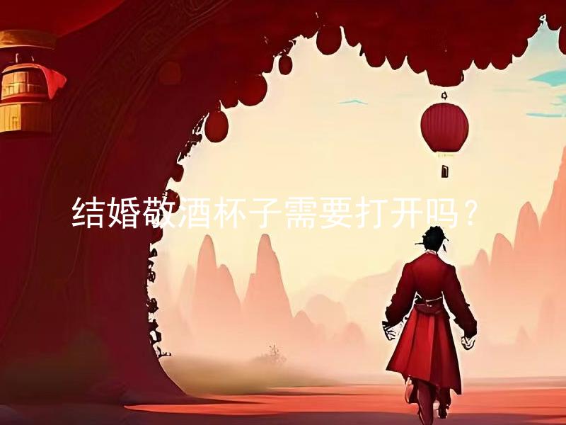 结婚敬酒杯子需要打开吗？ 结婚敬酒杯子需要如何摆放？