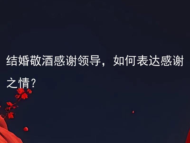 结婚敬酒感谢领导，如何表达感谢之情？ 如何巧妙地表达结婚敬酒感谢领导，展现真挚的感激之情？