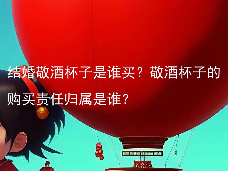 结婚敬酒杯子是谁买？敬酒杯子的购买责任归属是谁？ 结婚敬酒杯子是谁买？合理分工下，敬酒杯子的购买责任应由谁承担？