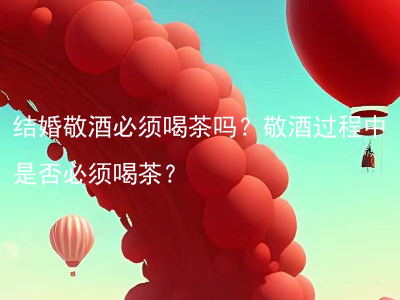 结婚敬酒必须喝茶吗？敬酒过程中是否必须喝茶？ 结婚敬酒过程中是否一定要喝茶？