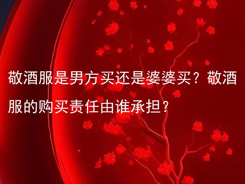 敬酒服是男方买还是婆婆买？敬酒服的购买责任由谁承担？ 敬酒服的购买责任由哪一方来承担？