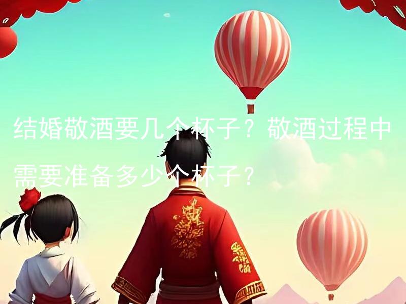 结婚敬酒要几个杯子？敬酒过程中需要准备多少个杯子？ 结婚敬酒要几个杯子？如何确定敬酒过程中所需杯子数量？