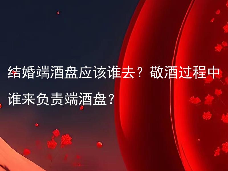 结婚端酒盘应该谁去？敬酒过程中谁来负责端酒盘？ 结婚端酒盘应该谁去？参加婚礼的哪些人需要参与端酒盘的工作？