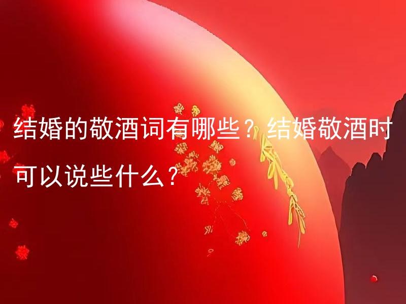 结婚的敬酒词有哪些？结婚敬酒时可以说些什么？ 结婚的敬酒词有哪些？如何选择适合自己的结婚敬酒词？