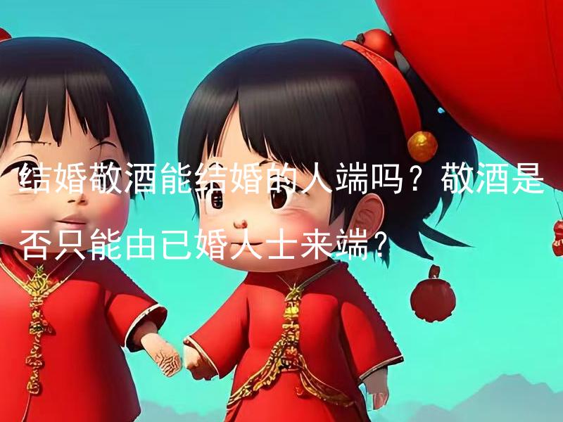 结婚敬酒能结婚的人端吗？敬酒是否只能由已婚人士来端？ 结婚敬酒是否仅限于婚姻状态的人来端？