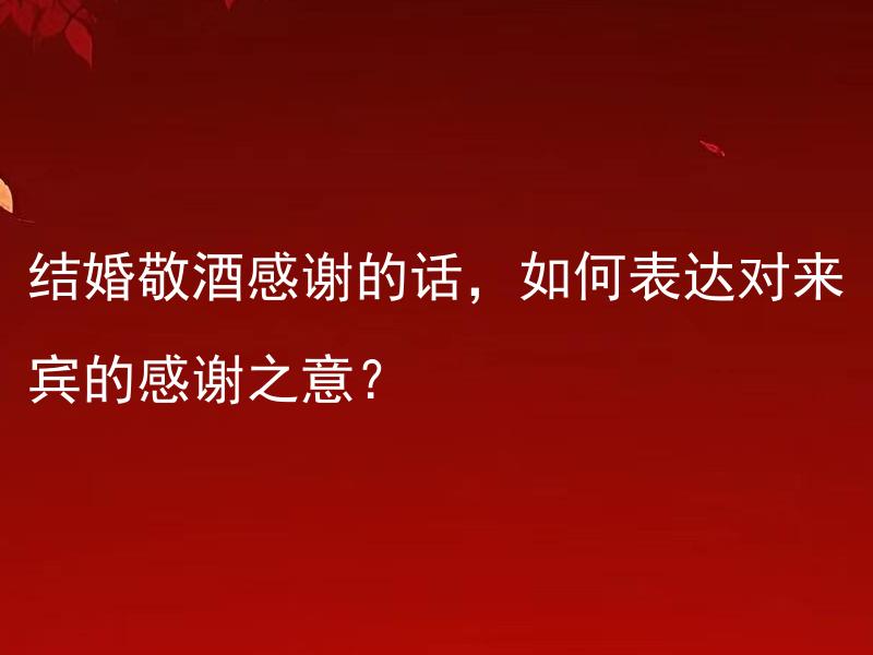结婚敬酒感谢的话，如何表达对来宾的感谢之意？ 如何在结婚敬酒环节中用恰当的言辞表达对来宾的感谢之意？