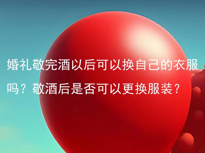 婚礼敬完酒以后可以换自己的衣服吗？敬酒后是否可以更换服装？ 敬酒后是否可以随便更换婚礼服装？
