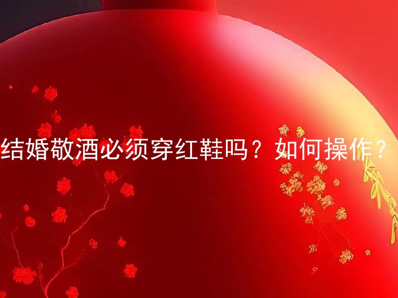 结婚敬酒必须穿红鞋吗？如何操作？ 结婚敬酒必须穿红鞋吗？有哪些其他传统要求需要注意？
