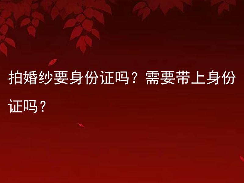 拍婚纱要身份证吗？需要带上身份证吗？ 新人拍婚纱照是否需要提供身份证？