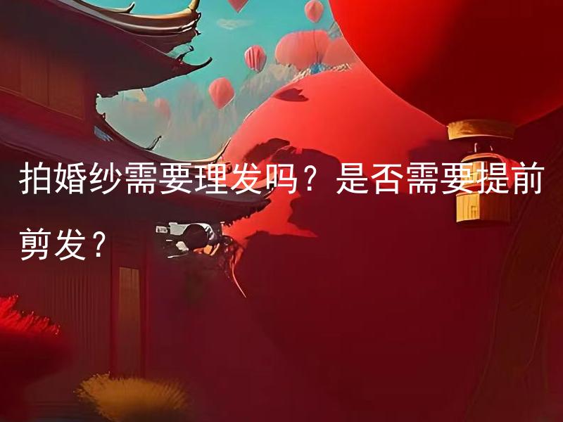 拍婚纱需要理发吗？是否需要提前剪发？ 拍婚纱需要理发吗？可以提前剪发吗？