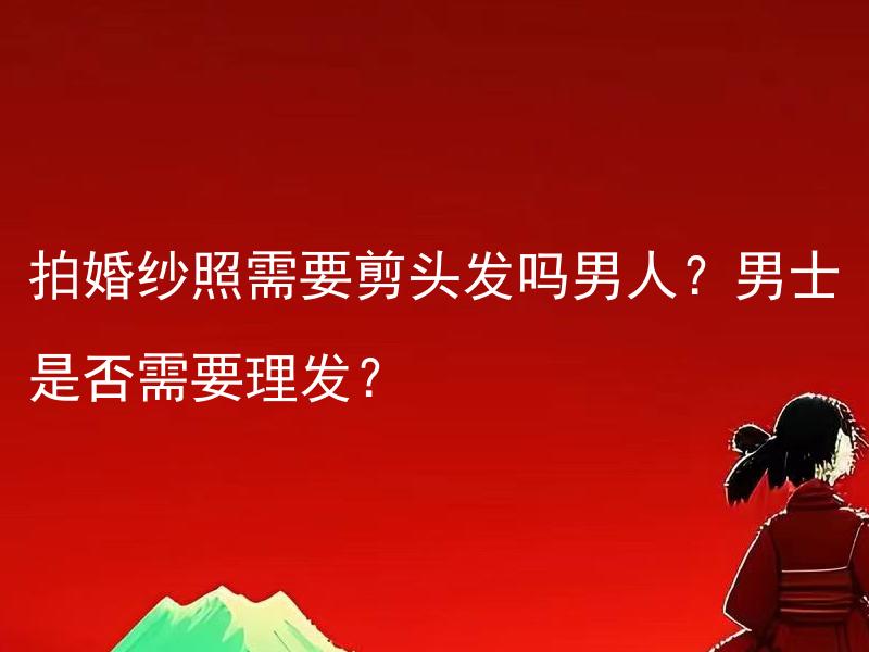 拍婚纱照需要剪头发吗男人？男士是否需要理发？ 男士剪发对拍婚纱照来说必要吗？