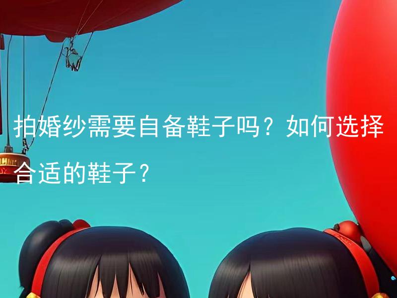 拍婚纱需要自备鞋子吗？如何选择合适的鞋子？ 拍婚纱照需要自备鞋子吗？如何选择适合拍摄的婚纱鞋？