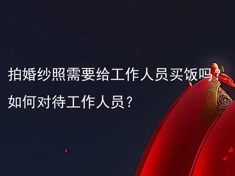 拍婚纱照需要给工作人员买饭吗？如何对待工作人员？ 拍婚纱照需要对工作人员进行感谢礼物吗？如何向工作人员表示感谢？