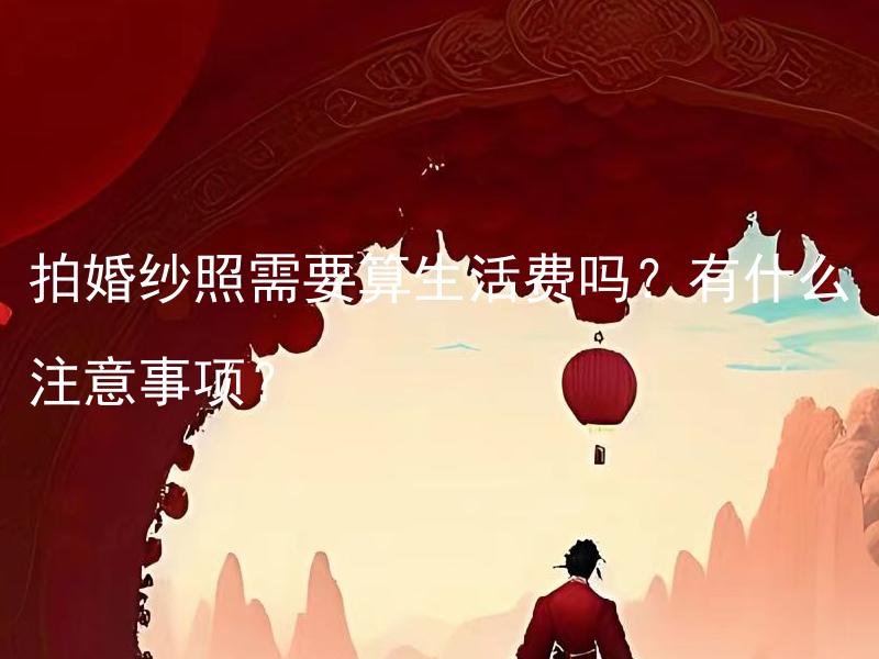 拍婚纱照需要算生活费吗？有什么注意事项？ 拍婚纱照需要算生活费吗？如何合理控制拍婚纱照费用？