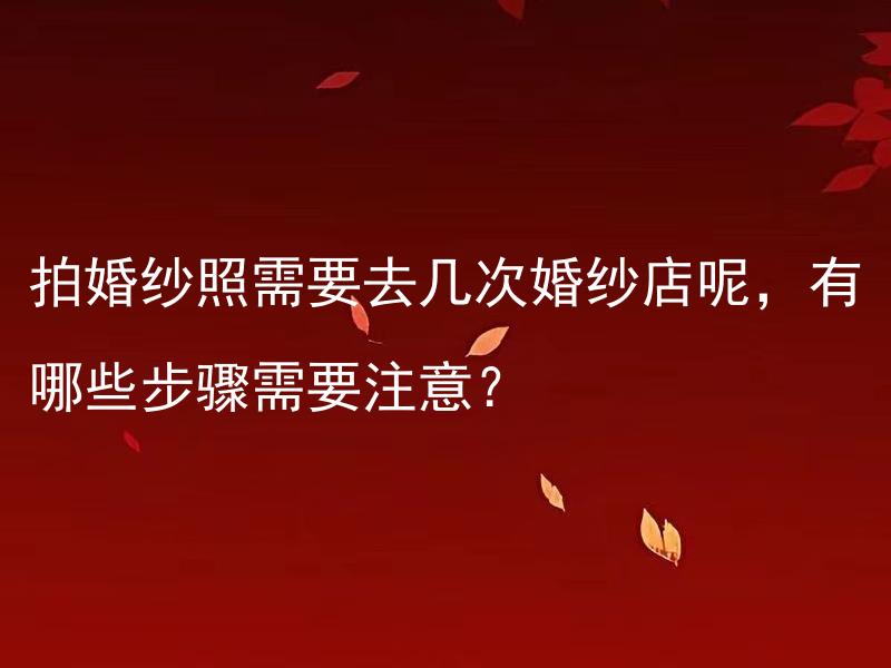 拍婚纱照需要去几次婚纱店呢，有哪些步骤需要注意？