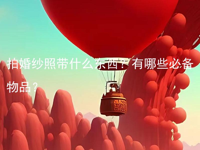 拍婚纱照带什么东西？有哪些必备物品？ 拍婚纱照带什么东西？需要准备哪些必备物品？