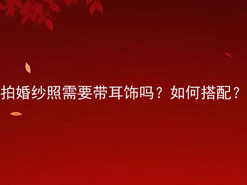 拍婚纱照需要带耳饰吗？如何搭配？ 拍婚纱照需要带耳饰吗？如何搭配以彰显婚纱魅力？