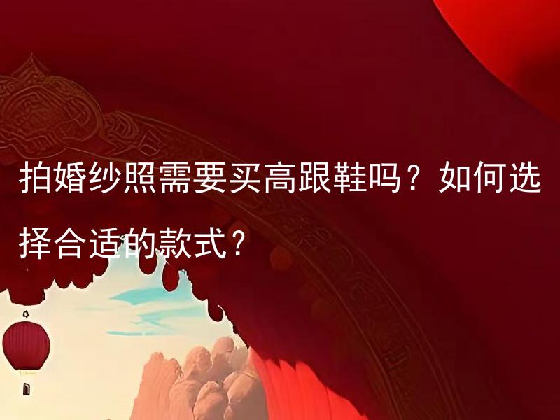 拍婚纱照需要买高跟鞋吗？如何选择合适的款式？ 拍婚纱照需要买高跟鞋吗？穿高跟鞋拍婚纱照会提升拍照效果吗？