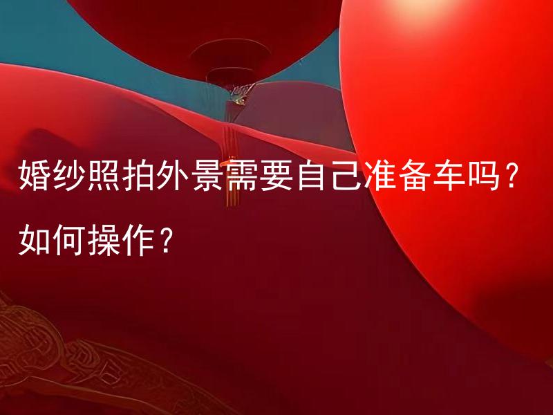 婚纱照拍外景需要自己准备车吗？如何操作？ 婚纱照拍外景需要租用专业摄影器材吗？如何选择合适的摄影器材和操作方式？