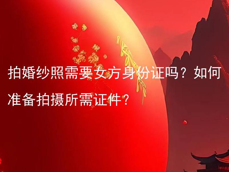 拍婚纱照需要女方身份证吗？如何准备拍摄所需证件？ 为什么拍婚纱照需要女方身份证？应该提前准备哪些拍摄所需证件？