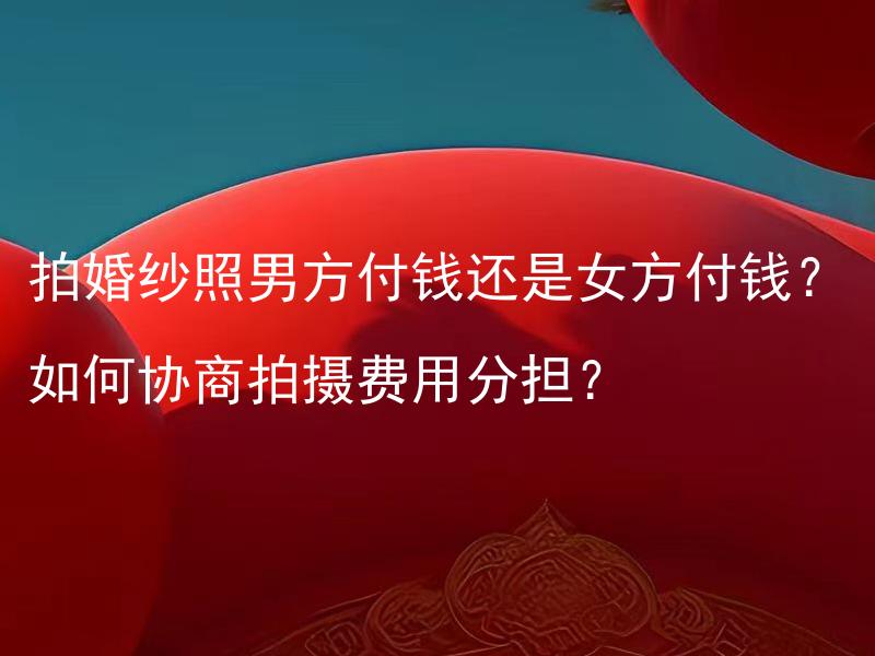 拍婚纱照男方付钱还是女方付钱？如何协商拍摄费用分担？ 拍婚纱照男方应该付钱还是女方付钱？如何协商拍摄费用的公平分担方式？